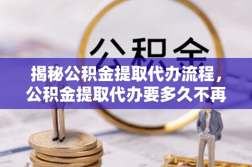 萨迦揭秘公积金提取代办流程，公积金提取代办要多久不再迷茫