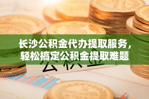萨迦长沙公积金代办提取服务，轻松搞定公积金提取难题