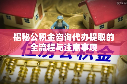 萨迦揭秘公积金咨询代办提取的全流程与注意事项