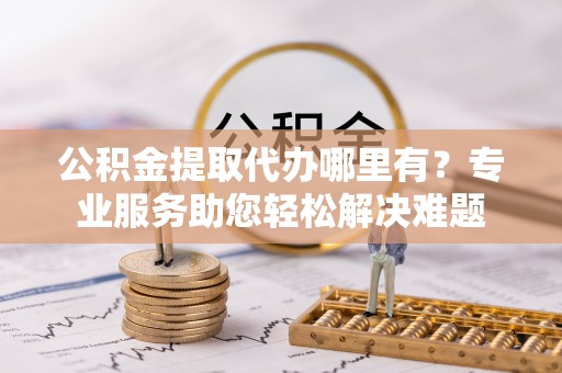 萨迦公积金提取代办哪里有？专业服务助您轻松解决难题