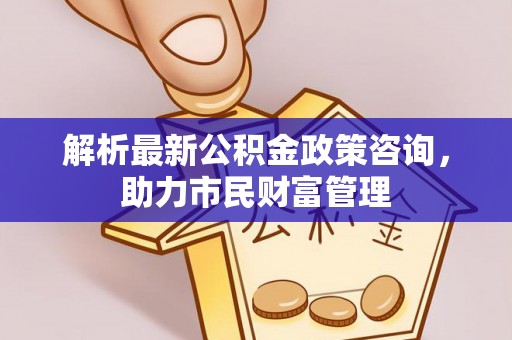 萨迦解析最新公积金政策咨询，助力市民财富管理